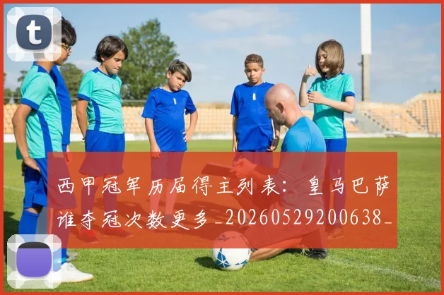 西甲冠军历届得主列表：皇马巴萨谁夺冠次数更多_20260529200638_20260703181841