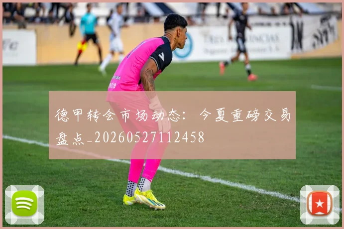 德甲转会市场动态：今夏重磅交易盘点_20260527112458