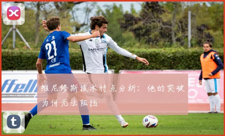 维尼修斯技术特点分析:他的突破为何无法阻挡